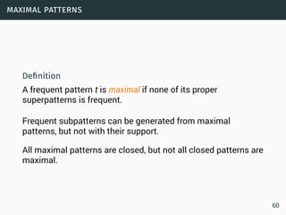 maximal patterns
Deﬁnition
A frequent pattern t is maximal if none of its proper
superpatterns is frequent.
Frequent subpatterns can be generated from maximal
patterns, but not with their support.
All maximal patterns are closed, but not all closed patterns are
maximal.
60
 