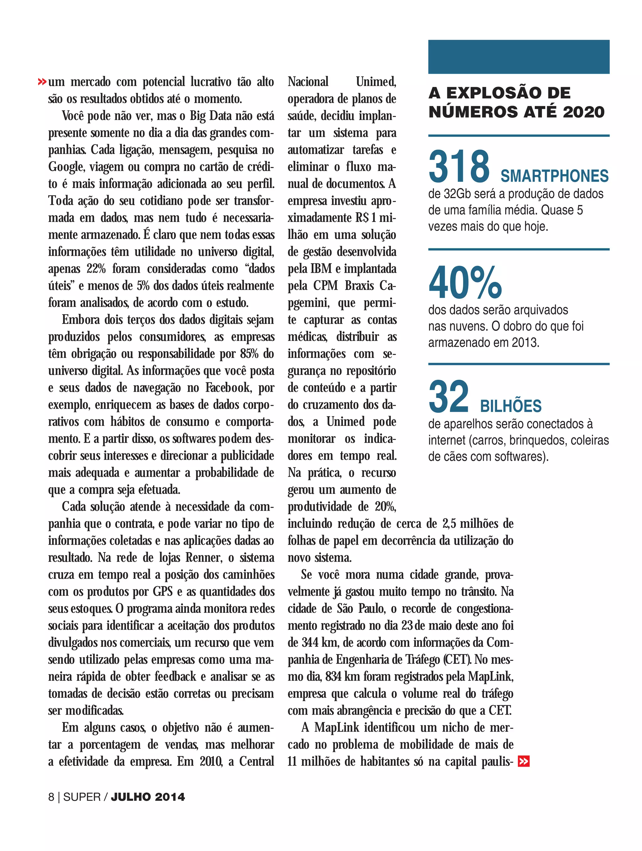 um mercado com potencial lucrativo tão alto
são os resultados obtidos até o momento.
Você pode não ver, mas o Big Data não está
presente somente no dia a dia das grandes com-
panhias. Cada ligação, mensagem, pesquisa no
Google, viagem ou compra no cartão de crédi-
to é mais informação adicionada ao seu perfil.
Toda ação do seu cotidiano pode ser transfor-
mada em dados, mas nem tudo é necessaria-
mente armazenado. É claro que nem todas essas
informações têm utilidade no universo digital,
apenas 22% foram consideradas como “dados
úteis” e menos de 5% dos dados úteis realmente
foram analisados, de acordo com o estudo.
Embora dois terços dos dados digitais sejam
produzidos pelos consumidores, as empresas
têm obrigação ou responsabilidade por 85% do
universo digital. As informações que você posta
e seus dados de navegação no Facebook, por
exemplo, enriquecem as bases de dados corpo-
rativos com hábitos de consumo e comporta-
mento. E a partir disso, os softwares podem des-
cobrir seus interesses e direcionar a publicidade
mais adequada e aumentar a probabilidade de
que a compra seja efetuada.
Cada solução atende à necessidade da com-
panhia que o contrata, e pode variar no tipo de
informações coletadas e nas aplicações dadas ao
resultado. Na rede de lojas Renner, o sistema
cruza em tempo real a posição dos caminhões
com os produtos por GPS e as quantidades dos
seus estoques. O programa ainda monitora redes
sociais para identificar a aceitação dos produtos
divulgados nos comerciais, um recurso que vem
sendo utilizado pelas empresas como uma ma-
neira rápida de obter feedback e analisar se as
tomadas de decisão estão corretas ou precisam
ser modificadas.
Em alguns casos, o objetivo não é aumen-
tar a porcentagem de vendas, mas melhorar
a efetividade da empresa. Em 2010, a Central
Nacional Unimed,
operadora de planos de
saúde, decidiu implan-
tar um sistema para
automatizar tarefas e
eliminar o fluxo ma-
nual de documentos. A
empresa investiu apro-
ximadamente R$ 1 mi-
lhão em uma solução
de gestão desenvolvida
pela IBM e implantada
pela CPM Braxis Ca-
pgemini, que permi-
te capturar as contas
médicas, distribuir as
informações com se-
gurança no repositório
de conteúdo e a partir
do cruzamento dos da-
dos, a Unimed pode
monitorar os indica-
dores em tempo real.
Na prática, o recurso
gerou um aumento de
produtividade de 20%,
incluindo redução de cerca de 2,5 milhões de
folhas de papel em decorrência da utilização do
novo sistema.
Se você mora numa cidade grande, prova-
velmente já gastou muito tempo no trânsito. Na
cidade de São Paulo, o recorde de congestiona-
mento registrado no dia 23 de maio deste ano foi
de 344 km, de acordo com informações da Com-
panhia de Engenharia de Tráfego (CET). No mes-
mo dia, 834 km foram registrados pela MapLink,
empresa que calcula o volume real do tráfego
com mais abrangência e precisão do que a CET.
A MapLink identificou um nicho de mer-
cado no problema de mobilidade de mais de
11 milhões de habitantes só na capital paulis-
A EXPLOSÃO DE
NÚMEROS ATÉ 2020
318 SMARTPHONES
de 32Gb será a produção de dados
de uma família média. Quase 5
vezes mais do que hoje.
40%
dos dados serão arquivados
nas nuvens. O dobro do que foi
armazenado em 2013.
32 BILHÕES
de aparelhos serão conectados à
internet (carros, brinquedos, coleiras
de cães com softwares).
8 | SUPER / JULHO 2014
>>
>>
 
