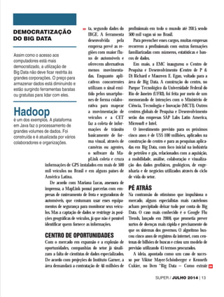 ta, segundo dados do
IBGE. A ferramenta
desenvolvida pela
empresa prevê as re-
giões com maior flu-
xo de automóveis e
oferecem alternativas
menos movimenta-
das. Enquanto apli-
cativos concorrentes
utilizam o sinal emi-
tido pelos smartpho-
nes de forma colabo-
rativa para mapear
a movimentação de
veículos e a CET
faz a coleta de infor-
mações de trânsito
basicamente de for-
ma visual, através de
camêras ou agentes,
o software da Ma-
pLink coleta e cruza
informações de GPS instalados em mais de 500
mil veículos no Brasil e em alguns países de
América Latina.
De acordo com Mariana Lucas, assessora de
imprensa, a MapLink possui parcerias com em-
presas de rastreamento de frota e seguradoras de
automóveis, que costumam usar esses equipa-
mentos de segurança para monitorar seus veícu-
los. Mas a captação de dados se restringe às posi-
ções geográficas de veículos, já que não é possível
identificar quem fornece as informações.
CENTRO DE OPORTUNIDADES
Com o mercado em expansão e a explosão de
oportunidades, companhias do setor já sinali-
zam a falta de cientistas de dados especializados.
De acordo com projeções do Instituto Garner, a
área demandará a contratação de 4,4 milhões de
profissionais em todo o mundo até 2015, sendo
500 mil vagas só no Brasil.
Para preencher esses cargos, muitas empresas
recorrem a profissionais com outras formações
familiarizadas com números, estatísticas e ban-
cos de dados.
Em maio, a EMC inaugurou o Centro de
Pesquisa e Desenvolvimento (Centro de P &
D) Richard e Maureen E. Egan, voltado para a
área de Big Data. A construção do centro, no
Parque Tecnológico da Universidade Federal do
Rio de Janeiro (UFRJ), foi feita por meio de um
memorando de intenções com o Ministério de
Ciência, Tecnologia e Inovação (MCTI). Outros
centros globais de Pesquisa e Desenvolvimento
serão das empresas SAP Labs Latin America,
Microsoft e Intel.
O investimento previsto para os próximos
cinco anos é de US$ 100 milhões, aplicados na
construção do centro e para as pesquisas aplica-
das em Big Data, com foco inicial na indústria
de petróleo e gás, relacionados com a aquisição,
a mobilidade, análise, colaboração e visualiza-
ção dos dados geofísicos, geológicos, de enge-
nharia e de negócios utilizados através do ciclo
de vida do setor.
PÉ ATRÁS
Na contramão do otimismo que impulsiona o
mercado, alguns especialistas mais cautelosos
acham precipitado deixar tudo por conta do Big
Data. O caso mais conhecido é o Google Flu
Trends, lançado em 2008, que prometia prever
surtos de doenças mais rápida e precisamente do
que os sistemas dos governos. O algoritmo bus-
cou cinco anos de registros da internet, com cen-
tenas de bilhões de buscas e criou um modelo de
previsão utilizando 45 termos procurados.
A ideia, apontada como um caso de suces-
so por Viktor Mayer-Schönberger e Kenneth
Cukier, no livro “Big Data – Como extrair
DEMOCRATIZAÇÃO
DO BIG DATA
Assim como o acesso aos
computadores está mais
democratizado, a utilização de
Big Data não deve ficar restrita às
grandes corporações. O preço para
armazenar dados está diminuindo e
estão surgindo ferramentas baratas
ou gratuitas para lidar com eles.
Hadoop
é um dos exemplos. A plataforma
em Java faz o processamento de
grandes volumes de dados. Foi
construída e é atualizada por vários
colaboradores e organizações.
SUPER / JULHO 2014 | 13
>>
>>
 
