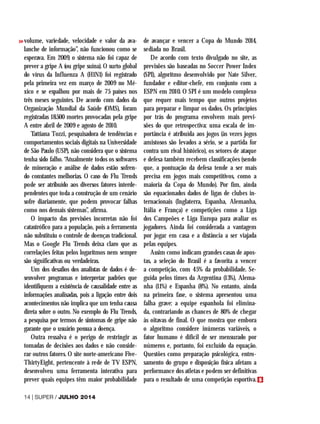 volume, variedade, velocidade e valor da ava-
lanche de informação”, não funcionou como se
esperava. Em 2009, o sistema não foi capaz de
prever a gripe A (ou gripe suína). O surto global
do vírus da Influenza A (H1N1) foi registrado
pela primeira vez em março de 2009 no Mé-
xico e se espalhou por mais de 75 países nos
três meses seguintes. De acordo com dados da
Organização Mundial da Saúde (OMS), foram
registradas 18.500 mortes provocadas pela gripe
A entre abril de 2009 e agosto de 2010.
Tattiana Tozzi, pesquisadora de tendências e
comportamentos sociais digitais na Universidade
de São Paulo (USP), não considera que o sistema
tenha sido falho. “Atualmente todos os softwares
de mineração e análise de dados estão sofren-
do constantes melhorias. O caso do Flu Trends
pode ser atribuído aos diversos fatores interde-
pendentes que toda a construção de um cenário
sofre diariamente, que podem provocar falhas
como nos demais sistemas”, afirma.
O impacto das previsões incorretas não foi
catastrófico para a população, pois a ferramenta
não substituiu o controle de doenças tradicional.
Mas o Google Flu Trends deixa claro que as
correlações feitas pelos logaritmos nem sempre
são significativas ou verdadeiras.
Um dos desafios dos analistas de dados é de-
senvolver programas e interpretar padrões que
identifiquem a existência de causalidade entre as
informações analisadas, pois a ligação entre dois
acontecimentos não implica que um tenha causa
direta sobre o outro. No exemplo do Flu Trends,
a pesquisa por termos de sintomas de gripe não
garante que o usuário possua a doença.
Outra ressalva é o perigo de restringir as
tomadas de decisões aos dados e não conside-
rar outros fatores. O site norte-americano Five-
ThirtyEight, pertencente à rede de TV ESPN,
desenvolveu uma ferramenta interativa para
prever quais equipes têm maior probabilidade
de avançar e vencer a Copa do Mundo 2014,
sediada no Brasil.
De acordo com texto divulgado no site, as
previsões são baseadas no Soccer Power Index
(SPI), algoritmo desenvolvido por Nate Silver,
fundador e editor-chefe, em conjunto com a
ESPN em 2010. O SPI é um modelo complexo
que requer mais tempo que outros projetos
para preparar e limpar os dados. Os princípios
por trás do programa envolvem mais previ-
sões do que retrospectiva: uma escala de im-
portância é atribuída aos jogos (às vezes jogos
amistosos são levados a sério, se a partida for
contra um rival histórico), os setores de ataque
e defesa também recebem classificações (sendo
que, a pontuação da defesa tende a ser mais
precisa em jogos mais competitivos, como a
maioria da Copa do Mundo). Por fim, ainda
são equacionados dados de ligas de clubes in-
ternacionais (Inglaterra, Espanha, Alemanha,
Itália e França) e competições como a Liga
dos Campeões e Liga Europa para avaliar os
jogadores. Ainda foi considerada a vantagem
por jogar em casa e a distância a ser viajada
pelas equipes.
Assim como indicam grandes casas de apos-
tas, a seleção do Brasil é a favorita a vencer
a competição, com 45% da probabilidade. Se-
guida pelos times da Argentina (13%), Alema-
nha (11%) e Espanha (8%). No entanto, ainda
na primeira fase, o sistema apresentou uma
falha grave: a equipe espanhola foi elimina-
da, contrariando as chances de 80% de chegar
às oitavas de final. O que mostra que embora
o algoritmo considere inúmeras variáveis, o
fator humano é difícil de ser mensurado por
números e, portanto, foi excluído da equação.
Questões como preparação psicológica, entro-
samento do grupo e disposição física afetam a
performance dos atletas e podem ser definitivas
para o resultado de uma competição esportiva.
14 | SUPER / JULHO 2014
>>
 