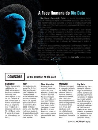 CONEXÕES DO BIG BROTHER AO BIG DATA
Big Brother
Reality show criado
na Holanda, em
1999, reúne pesso-
as para conviverem
dentro de uma
casa, vigiada 24 ho-
ras por câmeras e
sem contato com o
mundo exterior. No
Brasil, o programa
teve 14 edições e
oferece o prêmio de
1,5 milhão de reais.
O nome do progra-
ma foi inspirado no
livro...
1984
Livro clássico do
autor Eric Arthur
Blair, conhecido
pelo pseudônimo
George Orwell.
Publicado em 1949,
aborda o cotidia-
no de um regime
político totalitário
e repressivo. Em
2005, foi listado
como uma das 100
melhores obras de
língua inglesa publi-
cadas desde 1923,
pela revista...
Time Magazine
Publicação de
notícias semanais,
distribuída nos
Estados Unidos. Há
mais de 80 anos
faz a nomeação
de Pessoa do Ano,
que reconhece a
pessoa ou grupo
que teve o maior
destaque do ano.
Em 2011, o ator
Brad Pitt foi esco-
lhido como melhor
performance pelo
filme...
Moneyball
O longa-metragem
é baseado na histó-
ria de Billy Beane,
gerente geral do
time de beisebol
Oakland Athletics,
que criou uma
equipe competitiva
com um orçamento
muito inferior ao
dos rivais, com
ajuda de análi-
se estatística de
desempenho dos
jogadores, baseada
em...
Big Data
O termo ‘Big Data’,
refere-se à tecno-
logia de armazena-
mento e análise de
grandes volumes e
variedade de dados
com maior veloci-
dade. Esse recurso
se fez necessário
devido à explosão
de dados viven-
ciado de uns anos
para cá: a quantida-
de de bits é similar
ao de estrelas co-
nhecidas no céu.
A Face Humana do Big Data
The Human Face of Big Data é um livro de fotografias e ilustra-
ções de informações digitais em tempo real, que conta como histórias
são transformadas pelo Big Data. O projeto foi criado pelo jornalista
Rick Nolan e Jennifer Erwitt, produzido pela Against All Odds e com o
patrocínio da EMC.
Um time de designers e cientistas de dados da EMC e do Tableau
analisou um bilhão de mensagens no Twitter e outros dados e definiu
15 conjuntos de filtros usando palavras-chave e hashtags com base
nos seis grandes temas do projeto ou com outras histórias específicas.
Após a coleta e interpretação, os conjuntos de dados foram trans-
feridos com o Aspera para o software do Tableau fazer a análise e
visualização.
Uma das áreas exploradas no projeto é a tecnologia no esporte. O
beisebol é apontado como um campo de uso tradicional de estatísti-
cas, em parte por ser uma série de eventos que podem ser contabili-
zados em um jogador: número de arremessos bem sucedidos, bolas
rebatidas, arremessos capturados.
E o exemplo de maior repercussão é o best-seller que se tornou
hit em Hollywood, Moneyball.
SUPER / JULHO 2014 | 15
 