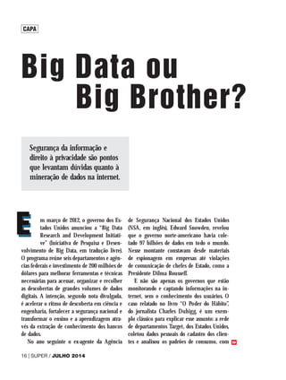 CAPA
Big Data ou
			Big Brother?
m março de 2012, o governo dos Es-
tados Unidos anunciou a “Big Data
Research and Development Initiati-
ve” (Iniciativa de Pesquisa e Desen-
volvimento de Big Data, em tradução livre).
O programa reúne seis departamentos e agên-
cias federais e investimento de 200 milhões de
dólares para melhorar ferramentas e técnicas
necessárias para acessar, organizar e recolher
as descobertas de grandes volumes de dados
digitais. A intenção, segundo nota divulgada,
é acelerar o ritmo de descoberta em ciência e
engenharia, fortalecer a segurança nacional e
transformar o ensino e a aprendizagem atra-
vés da extração de conhecimento dos bancos
de dados.
No ano seguinte o ex-agente da Agência
de Segurança Nacional dos Estados Unidos
(NSA, em inglês), Edward Snowden, revelou
que o governo norte-americano havia cole-
tado 97 bilhões de dados em todo o mundo.
Nesse montante constavam desde materiais
de espionagem em empresas até violações
de comunicação de chefes de Estado, como a
Presidente Dilma Rousseff.
E não são apenas os governos que estão
monitorando e captando informações na in-
ternet, sem o conhecimento dos usuários. O
caso relatado no livro “O Poder do Hábito”,
do jornalista Charles Duhigg, é um exem-
plo clássico para explicar esse assunto: a rede
de departamentos Target, dos Estados Unidos,
coletou dados pessoais do cadastro dos clien-
tes e analisou os padrões de consumo, com
E
E
16 | SUPER / JULHO 2014
>>
Segurança da informação e
direito à privacidade são pontos
que levantam dúvidas quanto à
mineração de dados na internet.
 