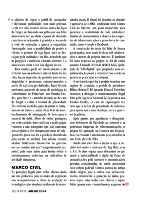 o objetivo de traçar o perfil do comprador
e direcionar publicidade com mais precisão.
Certa vez, um homem entrou numa das lojas
da Target, reclamando aos gritos por sua filha
adolescente ter recebido cupons de desconto
com itens relacionados à gravidez e acusando
a rede de estimular a garota a engravidar.
Preocupado com a possibilidade de perder o
cliente, o gerente da loja ligou para se des-
culpar pela confusão e, no fim, descobriu que
as projeções estatísticas estavam corretas e a
adolescente daria à luz em alguns meses.
Para muitos, pode ser inconveniente e até
irritante que os softwares saibam tanto da sua
vida, façam sugestões de produtos para serem
adquiridos e presumam comportamentos a
partir de cálculos pré-definidos. Janet Vertesi,
professora assistente do curso de sociologia da
Universidade de Princeton, nos Estados Uni-
dos, quis fazer o caminho inverso ao do caso
da Target e evitar a invasão de privacidade.
Ela utilizou métodos para despistar o rastre-
amento de dados e, assim, ficar livre do bom-
bardeamento de propaganda de itens para o
enxoval do bebê. Além de evitar postagens
em redes sociais, Janet utilizou e-mails pagos,
recorreu a um navegador que não rastreasse
seus registros e fez compras por meio de vale-
-presentes (para não ter o produto identificado
pelo cartão de crédito). Esse último recurso
alertou instituições financeiras do governo,
por ser considerado um “comportamento sus-
peito”, pois essas ações para tentar evitar o
monitoramento poderiam ser indicativos de
atividade criminosa.
MARCO CIVIL
As proteções legais para evitar abusos ainda
são um problema, pois os meios de regulação
não acompanharam o ritmo de evolução da
tecnologia e não atendem totalmente às neces-
sidades atuais. O Brasil foi pioneiro ao discutir
e aprovar a Lei 12.965, conhecida como Marco
Civil da Internet, um passo importante para
preservar a neutralidade da rede, estabelecer
direitos de consumidores e deveres das empre-
sas de telecomunicações e provedores de con-
teúdo, como Google e Facebook.
A construção do texto foi feita de forma
participativa, com mais de duas mil colabora-
ções e através da própria internet. E também
foi uma resposta ao projeto de lei do então
senador Eduardo Azeredo (PSDB-MG), apeli-
dado de “AI-5 digital”, que propunha uma re-
gulamentação penal e criminalizava condutas
genéricas praticadas na internet.
A reviravolta que fez o projeto tramitar em
regime de urgência, a pedido da presidente
Dilma Rousseff, foi quando Edward Snowden
começou a divulgar o monitoramento ilegal
feito pela Agência Nacional de Segurança dos
Estados Unidos. O caso de espionagem fez
com que a defesa da privacidade de informa-
ções aparecesse como destaque para o gover-
no brasileiro.
Após ajustes que agradaram e desagrada-
ram defensores da liberdade na internet e as
poderosas empresas de telecomunicações, o
projeto foi aprovado na Câmara dos Deputa-
dos e no Senado e sancionado pela presidência
em 23 de abril de 2014.
Ainda não está claro o impacto que a de-
cisão terá sobre o universo do Big Data, mas
o Art. 7o abre espaço para discussões ao ga-
rantir a inviolabilidade e sigilo do fluxo de
comunicações pela internet e comunicações
privadas armazenadas, só sendo autorizada
com ordem judicial. Outros pontos do artigo
ainda exigem que a coleta, uso, armazena-
mento, tratamento e proteção de dados pes-
soais sejam informados com clareza e sejam
feitos apenas com consentimento expresso do
18 | SUPER / JULHO 2014
>>
>>
 