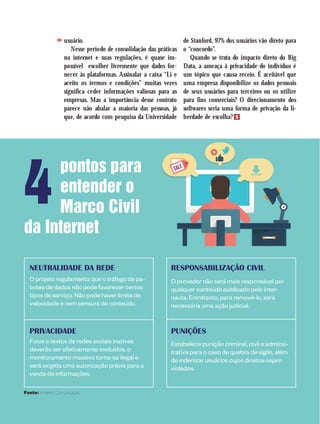pontos para
entender o
Marco Civil
da Internet
NEUTRALIDADE DA REDE
O projeto regulamenta que o tráfego de pa-
cotes de dados não pode favorecer certos
tipos de serviço. Não pode haver limite de
velocidade e nem censura de conteúdo.
PRIVACIDADE
Fotos e textos de redes sociais inativas
deverão ser efetivamente excluídos, o
monitoramento massivo torna-se ilegal e
será exigida uma autorização prévia para a
venda de informações.
RESPONSABILIZAÇÃO CIVIL
O provedor não será mais responsável por
qualquer conteúdo publicado pelo inter-
nauta. Entretanto, para removê-lo, será
necessária uma ação judicial.
PUNIÇÕES
Estabelece punição criminal, civil e adminsi-
trativa para o caso de quebra de sigilo, além
de indenizar usuários cujos direitos sejam
violados.
Fonte: Antares Comunicação
usuário.
Nesse período de consolidação das práticas
na internet e suas regulações, é quase im-
possível escolher livremente que dados for-
necer às plataformas. Assinalar a caixa “Li e
aceito os termos e condições” muitas vezes
significa ceder informações valiosas para as
empresas. Mas a importância desse contrato
parece não abalar a maioria das pessoas, já
que, de acordo com pesquisa da Universidade
de Stanford, 97% dos usuários vão direto para
o “concordo”.
Quando se trata do impacto direto do Big
Data, a ameaça à privacidade do indivíduo é
um tópico que causa receio. É aceitável que
uma empresa disponibilize os dados pessoais
de seus usuários para terceiros ou os utilize
para fins comerciais? O direcionamento dos
softwares seria uma forma de privação da li-
berdade de escolha?
>>
4
 