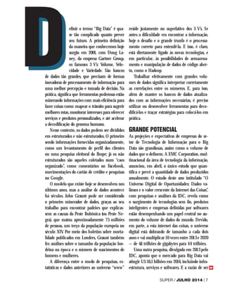 efinir o termo “Big Data” é qua-
se tão complicado quanto prever
seu futuro. A primeira definição
da maneira que conhecemos hoje
surgiu em 2001, com Doug La-
ney, da empresa Gartner Group,
os famosos 3 V’s: Volume, Velo-
cidade e Variedade. São bancos
de dados tão grandes, que precisam de formas
inovadoras de processamento de informação para
uma melhor percepção e tomada de decisão. Na
prática, significa que ferramentas poderosas estão
minerando informações com mais eficiência para
fazer coisas como: mapear o trânsito para sugerir
melhores rotas, monitorar interesses para oferecer
serviços e produtos personalizados, e até acelerar
a decodificação do genoma humano.
Nesse contexto, os dados podem ser divididos
em estruturados e não estruturados. O primeiro
sendo informações fornecidas organizadamente,
como um levantamento de perfil dos clientes
ou uma pesquisa eleitoral do Ibope; já os não
estruturados são aqueles coletados num “caos
organizado”, como comentários no Facebook,
movimentações do cartão de crédito e pesquisas
no Google.
O modelo que existe hoje se desenvolveu nos
últimos anos, mas a análise de dados acontece
há séculos. John Graunt pode ser considerado
o primeiro minerador de dados, graças ao seu
trabalho para encontrar padrões que explicas-
sem as causas da Peste Bubônica (ou Peste Ne-
gra), que matou aproximadamente 75 milhões
de pessoas, um terço da população europeia no
século XIV. Por meio dos boletins sobre morta-
lidade publicados em Londres, Graunt também
fez análises sobre o tamanho da população lon-
drina na época e o número de nascimentos de
homens e mulheres.
A diferença entre o modo de pesquisas, es-
tatísticas e dados anteriores ao universo “www”
reside justamente no superlativo dos 3 V’s. Se
antes a dificuldade era encontrar a informação,
hoje o desafio e o grande trunfo é o processa-
mento correto para entendê-la. E isso, é claro,
está diretamente ligado às novas tecnologias, e
em particular, às possibilidades de armazena-
mento e manipulação de dados de código aber-
to, como o Hadoop.
Trabalhar efetivamente com grandes volu-
mes de dados significa interpretar corretamente
as correlações entre os números. E, para isso,
além de manter os bancos de dados atualiza-
dos com as informações necessárias, é preciso
utilizar ou desenvolver ferramentas para deco-
dificá-los e traçar estratégias para colocá-los em
prática.
GRANDE POTENCIAL
As projeções e expectativas de empresas do se-
tor de Tecnologia de Informação para o Big
Data são grandiosas, assim como o volume de
dados que o definem. A EMC Corporation, mul-
tinacional da área de tecnologia da informação,
anunciou, em abril, o único estudo que quan-
tifica e prevê a quantidade de dados produzidos
anualmente. O estudo deste ano intitulado “O
Universo Digital de Oportunidades: Dados va-
liosos e o valor crescente da Internet das Coisas”,
com pesquisas e análises da IDC, revela como
o surgimento de tecnologias sem fio, produtos
inteligentes e empresas definidas por softwares
estão desempenhando um papel central no au-
mento do volume de dados do mundo. Devido,
em parte, a esta internet das coisas, o universo
digital está dobrando de tamanho a cada dois
anos e vai multiplicar 10 vezes entre 2013 e 2020
– de 4,4 trilhões de gigabytes para 44 trilhões.
Uma outra pesquisa, divulgada em 2013 pelo
IDC, aponta que o mercado para Big Data vai
atingir U$ 16,1 bilhões em 2014, incluindo infra-
estrutura, serviços e softwares. E a razão de ser
D
D
SUPER / JULHO 2014	| 7
>>
 