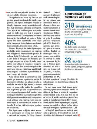 um mercado com potencial lucrativo tão alto
são os resultados obtidos até o momento.
Você pode não ver, mas o Big Data não está
presente somente no dia a dia das grandes com-
panhias. Cada ligação, mensagem, pesquisa no
Google, viagem ou compra no cartão de crédi-
to é mais informação adicionada ao seu perfil.
Toda ação do seu cotidiano pode ser transfor-
mada em dados, mas nem tudo é necessaria-
mente armazenado. É claro que nem todas essas
informações têm utilidade no universo digital,
apenas 22% foram consideradas como “dados
úteis” e menos de 5% dos dados úteis realmente
foram analisados, de acordo com o estudo.
Embora dois terços dos dados digitais sejam
produzidos pelos consumidores, as empresas
têm obrigação ou responsabilidade por 85% do
universo digital. As informações que você posta
e seus dados de navegação no Facebook, por
exemplo, enriquecem as bases de dados corpo-
rativos com hábitos de consumo e comporta-
mento. E a partir disso, os softwares podem des-
cobrir seus interesses e direcionar a publicidade
mais adequada e aumentar a probabilidade de
que a compra seja efetuada.
Cada solução atende à necessidade da com-
panhia que o contrata, e pode variar no tipo de
informações coletadas e nas aplicações dadas ao
resultado. Na rede de lojas Renner, o sistema
cruza em tempo real a posição dos caminhões
com os produtos por GPS e as quantidades dos
seus estoques. O programa ainda monitora redes
sociais para identificar a aceitação dos produtos
divulgados nos comerciais, um recurso que vem
sendo utilizado pelas empresas como uma ma-
neira rápida de obter feedback e analisar se as
tomadas de decisão estão corretas ou precisam
ser modificadas.
Em alguns casos, o objetivo não é aumen-
tar a porcentagem de vendas, mas melhorar
a efetividade da empresa. Em 2010, a Central
Nacional Unimed,
operadora de planos de
saúde, decidiu implan-
tar um sistema para
automatizar tarefas e
eliminar o fluxo ma-
nual de documentos. A
empresa investiu apro-
ximadamente R$ 1 mi-
lhão em uma solução
de gestão desenvolvida
pela IBM e implantada
pela CPM Braxis Ca-
pgemini, que permi-
te capturar as contas
médicas, distribuir as
informações com se-
gurança no repositório
de conteúdo e a partir
do cruzamento dos da-
dos, a Unimed pode
monitorar os indica-
dores em tempo real.
Na prática, o recurso
gerou um aumento de
produtividade de 20%,
incluindo redução de cerca de 2,5 milhões de
folhas de papel em decorrência da utilização do
novo sistema.
Se você mora numa cidade grande, prova-
velmente já gastou muito tempo no trânsito. Na
cidade de São Paulo, o recorde de congestiona-
mento registrado no dia 23 de maio deste ano foi
de 344 km, de acordo com informações da Com-
panhia de Engenharia de Tráfego (CET). No mes-
mo dia, 834 km foram registrados pela MapLink,
empresa que calcula o volume real do tráfego
com mais abrangência e precisão do que a CET.
A MapLink identificou um nicho de mer-
cado no problema de mobilidade de mais de
11 milhões de habitantes só na capital paulis-
A EXPLOSÃO DE
NÚMEROS ATÉ 2020
318 SMARTPHONES
de 32Gb será a produção de dados
de uma família média. Quase 5
vezes mais do que hoje.
40%
dos dados serão arquivados
nas nuvens. O dobro do que foi
armazenado em 2013.
32 BILHÕES
de aparelhos serão conectados à
internet (carros, brinquedos, coleiras
de cães com softwares).
8 | SUPER / JULHO 2014
>>
>>
 