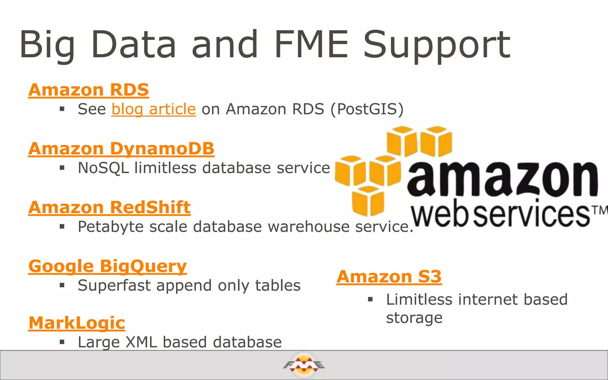 Big Data and FME Support
Amazon S3
 Limitless internet based
storage
Amazon RDS
 See blog article on Amazon RDS (PostGIS)
Amazon DynamoDB
 NoSQL limitless database service
Amazon RedShift
 Petabyte scale database warehouse service.
Google BigQuery
 Superfast append only tables
MarkLogic
 Large XML based database
 