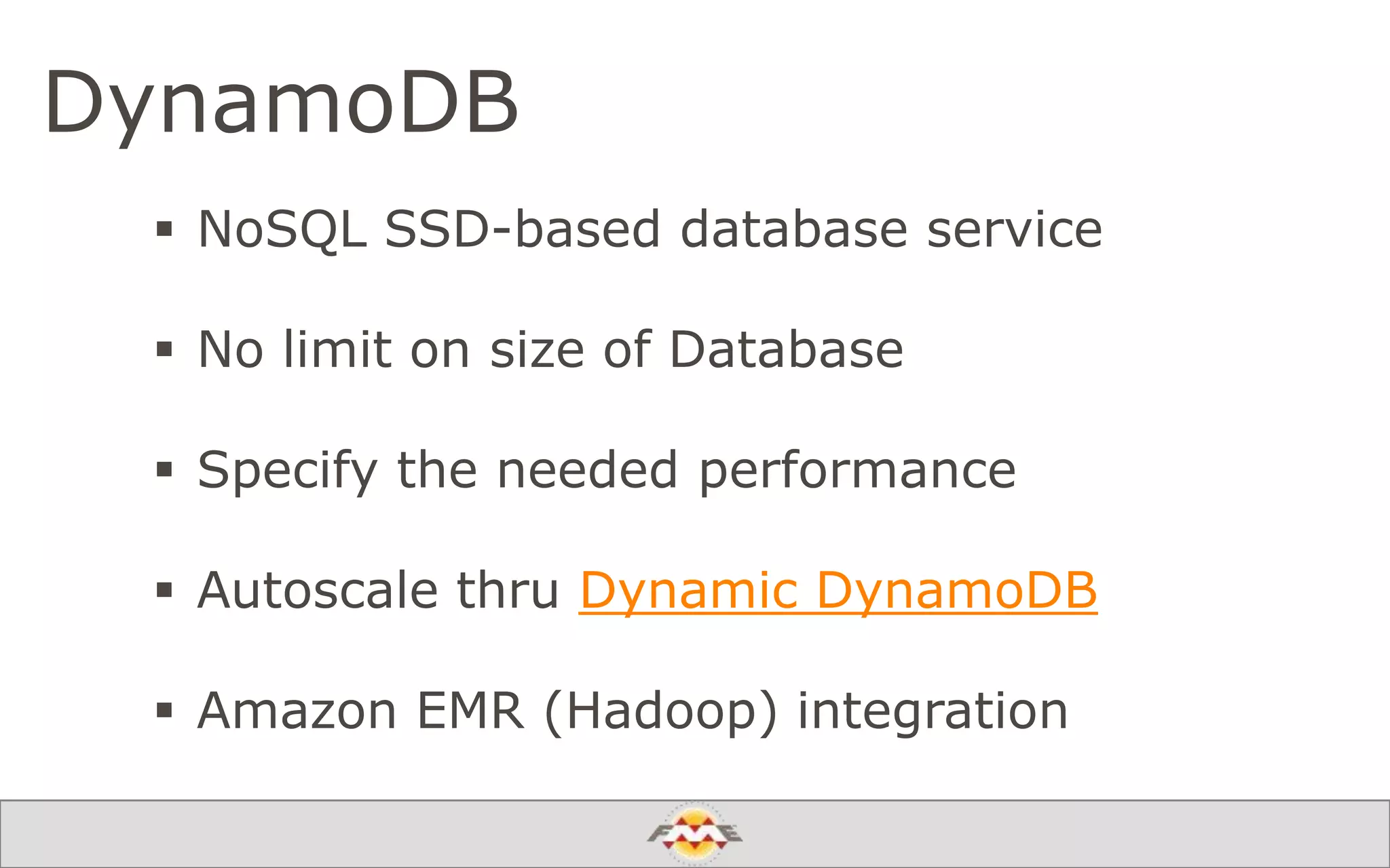 DynamoDB
 NoSQL SSD-based database service
 No limit on size of Database
 Specify the needed performance
 Autoscale thru Dynamic DynamoDB
 Amazon EMR (Hadoop) integration
 