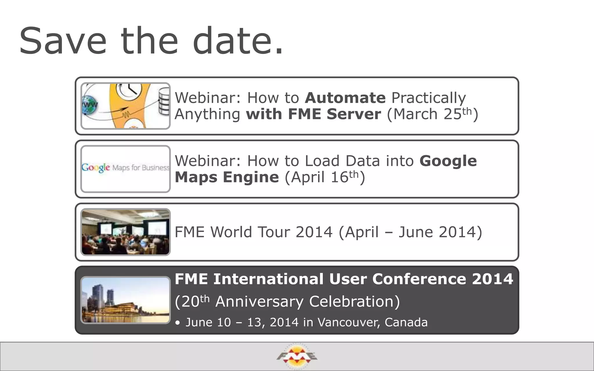 Save the date.
Webinar: How to Automate Practically
Anything with FME Server (March 25th)
Webinar: How to Load Data into Google
Maps Engine (April 16th)
FME World Tour 2014 (April – June 2014)
FME International User Conference 2014
(20th Anniversary Celebration)
• June 10 – 13, 2014 in Vancouver, Canada
 