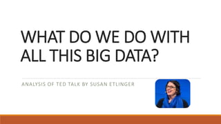 WHAT DO WE DO WITH
ALL THIS BIG DATA?
ANALYSIS OF TED TALK BY SUSAN ETLINGER
 