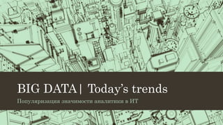 BIG DATA| Today’s trends
Популяризация значимости аналитики в ИТ
 