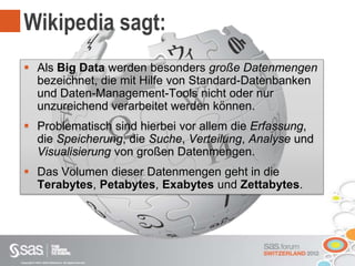 Copyright © 2012, SAS Institute Inc. All rights reserved.
Wikipedia sagt:
 Als Big Data werden besonders große Datenmengen
bezeichnet, die mit Hilfe von Standard-Datenbanken
und Daten-Management-Tools nicht oder nur
unzureichend verarbeitet werden können.
 Problematisch sind hierbei vor allem die Erfassung,
die Speicherung, die Suche, Verteilung, Analyse und
Visualisierung von großen Datenmengen.
 Das Volumen dieser Datenmengen geht in die
Terabytes, Petabytes, Exabytes und Zettabytes.
 