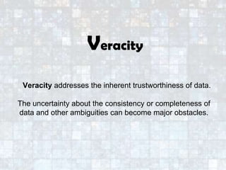 Veracity addresses the inherent trustworthiness of data.
The uncertainty about the consistency or completeness of
data and other ambiguities can become major obstacles.
Veracity
 