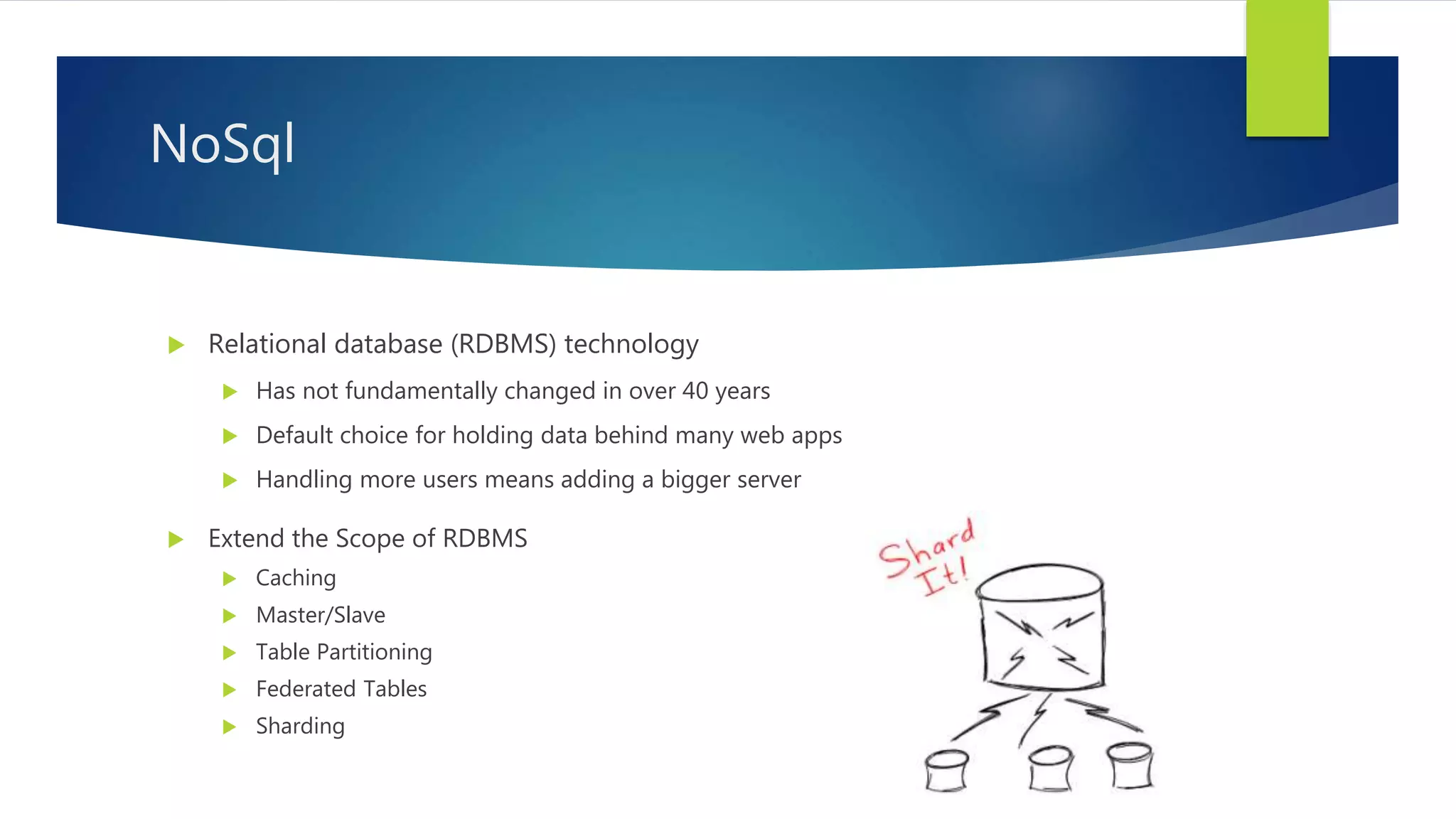  Extend the Scope of RDBMS
 Caching
 Master/Slave
 Table Partitioning
 Federated Tables
 Sharding
NoSql
 Relational database (RDBMS) technology
 Has not fundamentally changed in over 40 years
 Default choice for holding data behind many web apps
 Handling more users means adding a bigger server
 