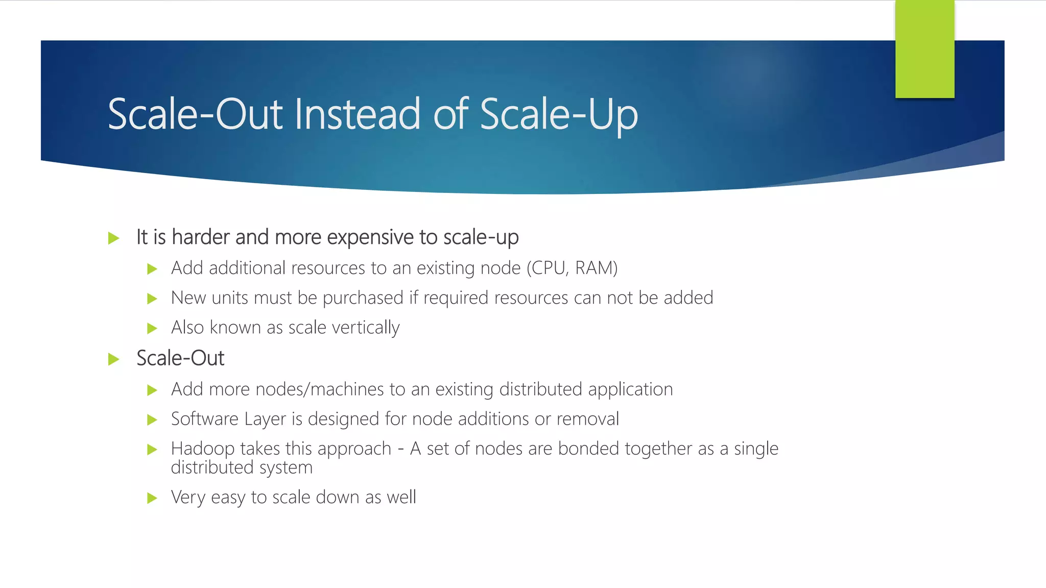 Scale-Out Instead of Scale-Up
 It is harder and more expensive to scale-up
 Add additional resources to an existing node (CPU, RAM)
 New units must be purchased if required resources can not be added
 Also known as scale vertically
 Scale-Out
 Add more nodes/machines to an existing distributed application
 Software Layer is designed for node additions or removal
 Hadoop takes this approach - A set of nodes are bonded together as a single
distributed system
 Very easy to scale down as well
 