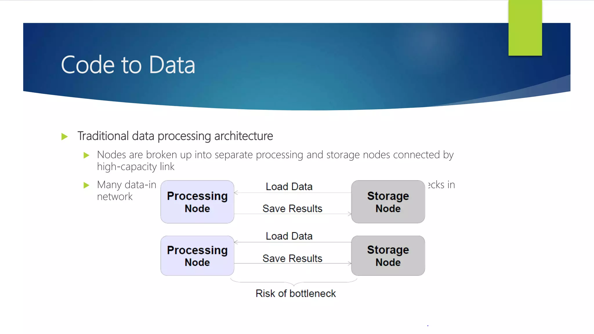 Code to Data
 Traditional data processing architecture
 Nodes are broken up into separate processing and storage nodes connected by
high-capacity link
 Many data-intensive applications are not CPU demanding causing bottlenecks in
network
 