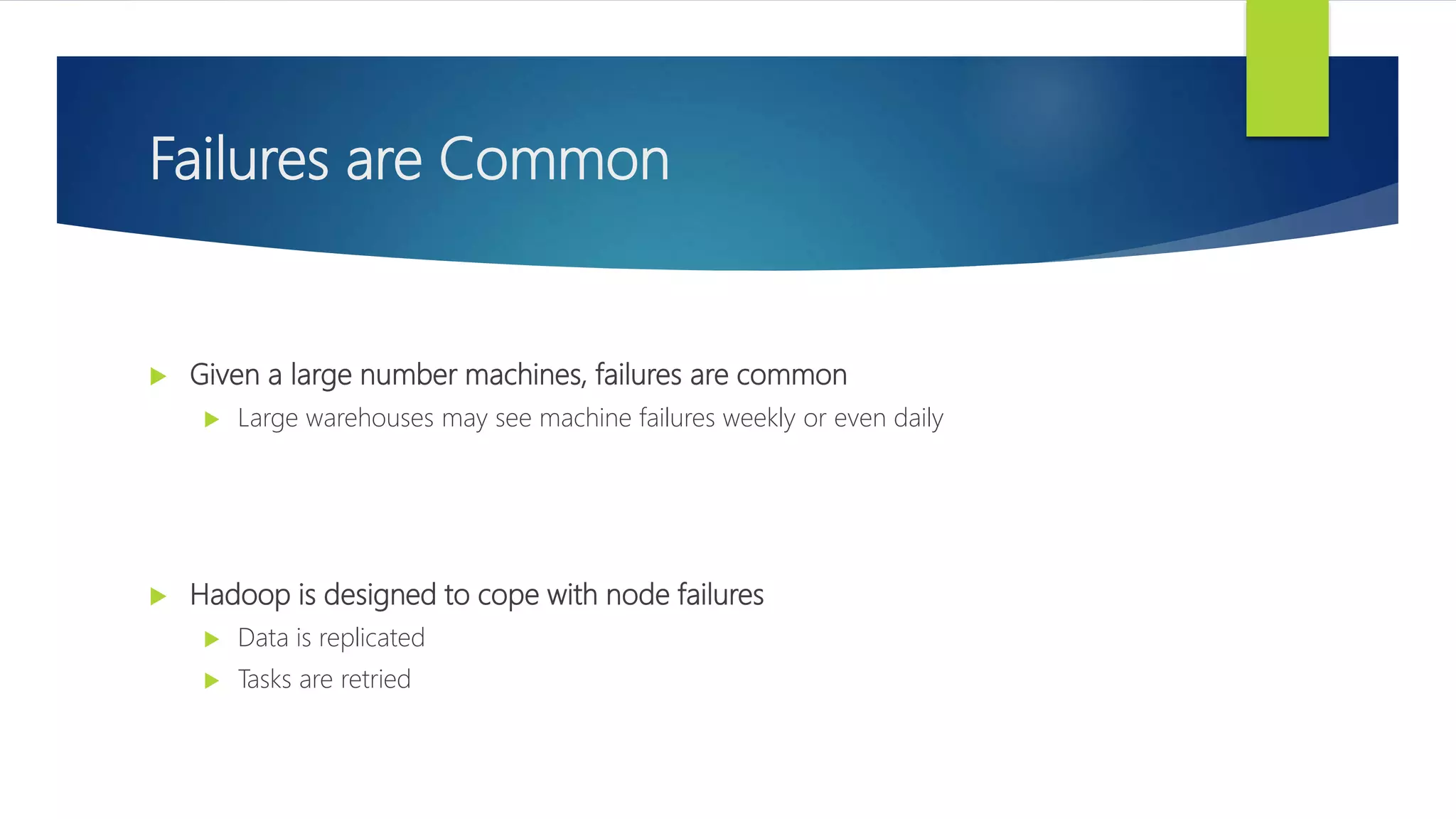 Failures are Common
 Given a large number machines, failures are common
 Large warehouses may see machine failures weekly or even daily
 Hadoop is designed to cope with node failures
 Data is replicated
 Tasks are retried
 