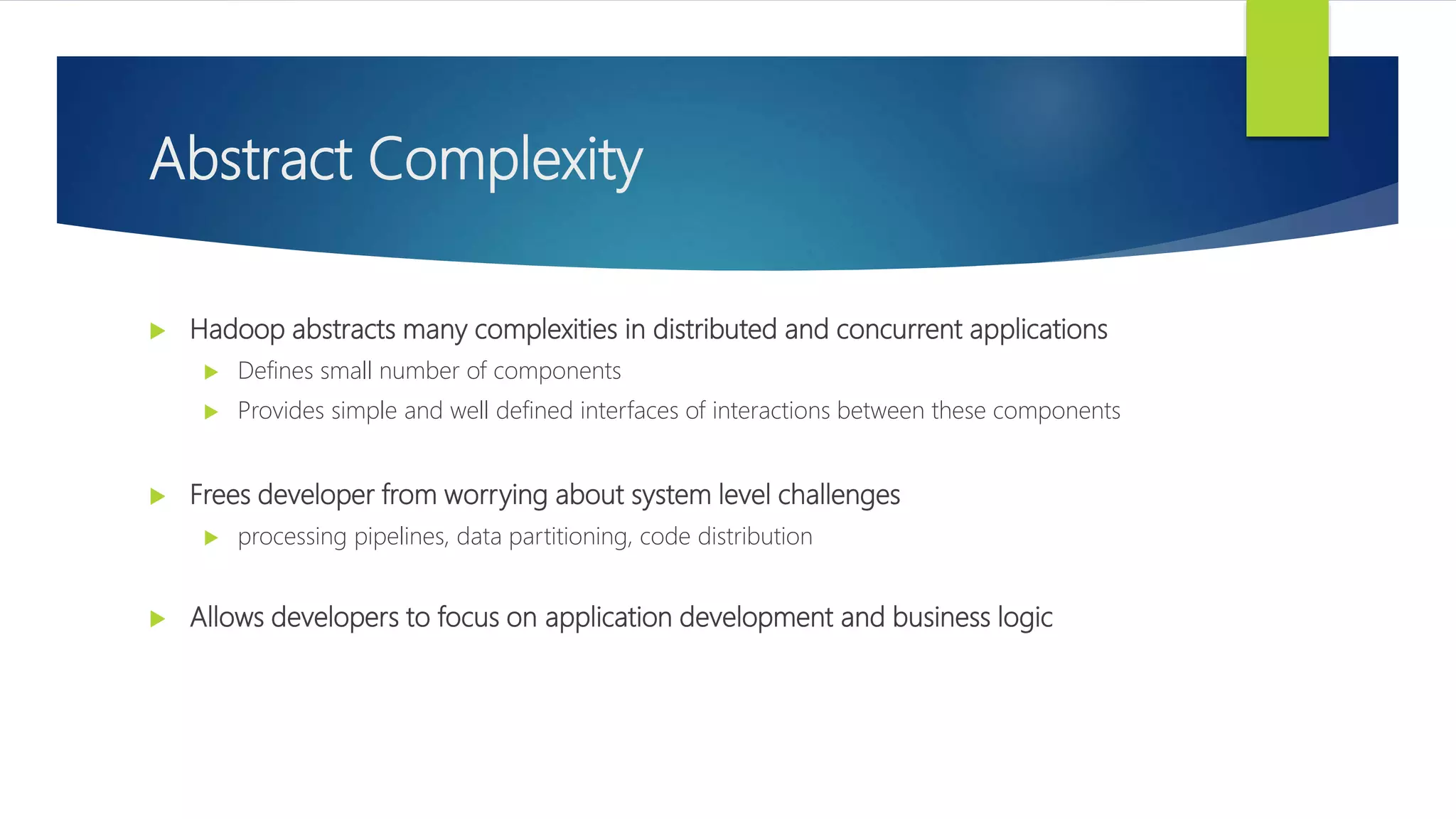 Abstract Complexity
 Hadoop abstracts many complexities in distributed and concurrent applications
 Defines small number of components
 Provides simple and well defined interfaces of interactions between these components
 Frees developer from worrying about system level challenges
 processing pipelines, data partitioning, code distribution
 Allows developers to focus on application development and business logic
 