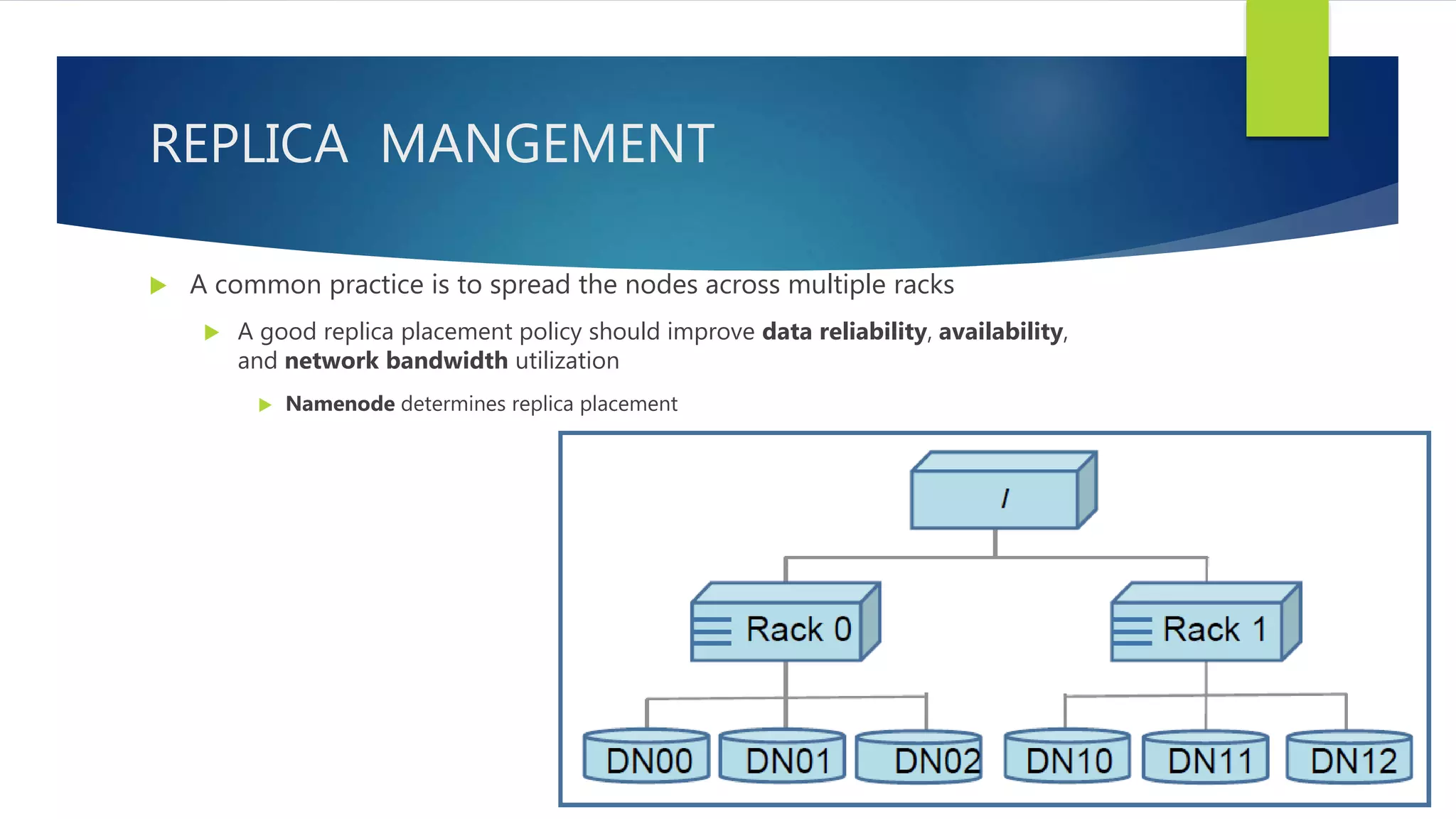 REPLICA MANGEMENT
 A common practice is to spread the nodes across multiple racks
 A good replica placement policy should improve data reliability, availability,
and network bandwidth utilization
 Namenode determines replica placement
 
