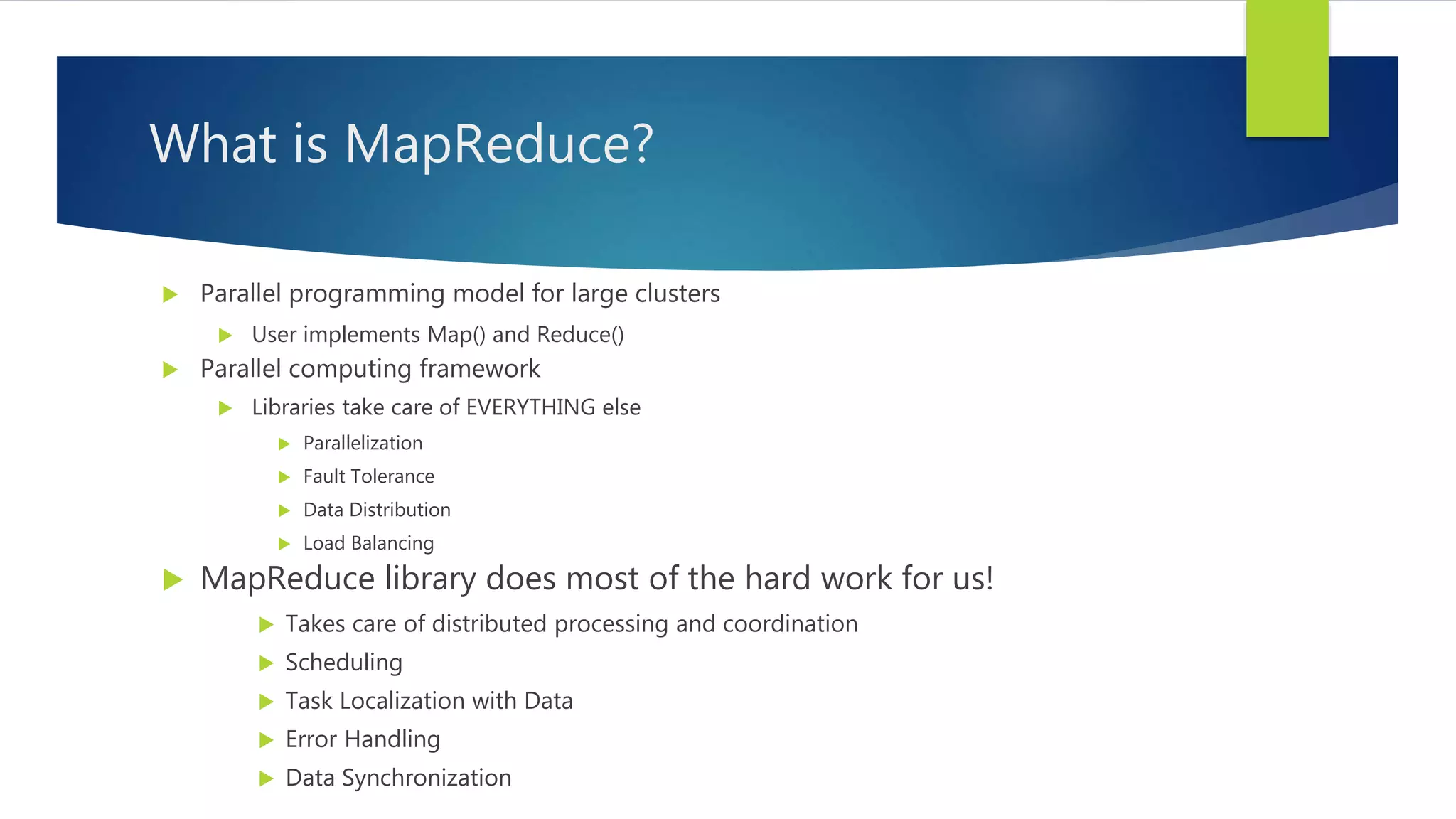 What is MapReduce?
 Parallel programming model for large clusters
 User implements Map() and Reduce()
 Parallel computing framework
 Libraries take care of EVERYTHING else
 Parallelization
 Fault Tolerance
 Data Distribution
 Load Balancing
 MapReduce library does most of the hard work for us!
 Takes care of distributed processing and coordination
 Scheduling
 Task Localization with Data
 Error Handling
 Data Synchronization
 