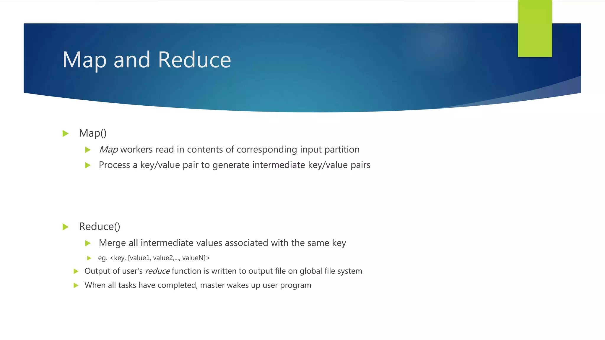Map and Reduce
 Map()
 Map workers read in contents of corresponding input partition
 Process a key/value pair to generate intermediate key/value pairs
 Reduce()
 Merge all intermediate values associated with the same key
 eg. <key, [value1, value2,..., valueN]>
 Output of user's reduce function is written to output file on global file system
 When all tasks have completed, master wakes up user program
 