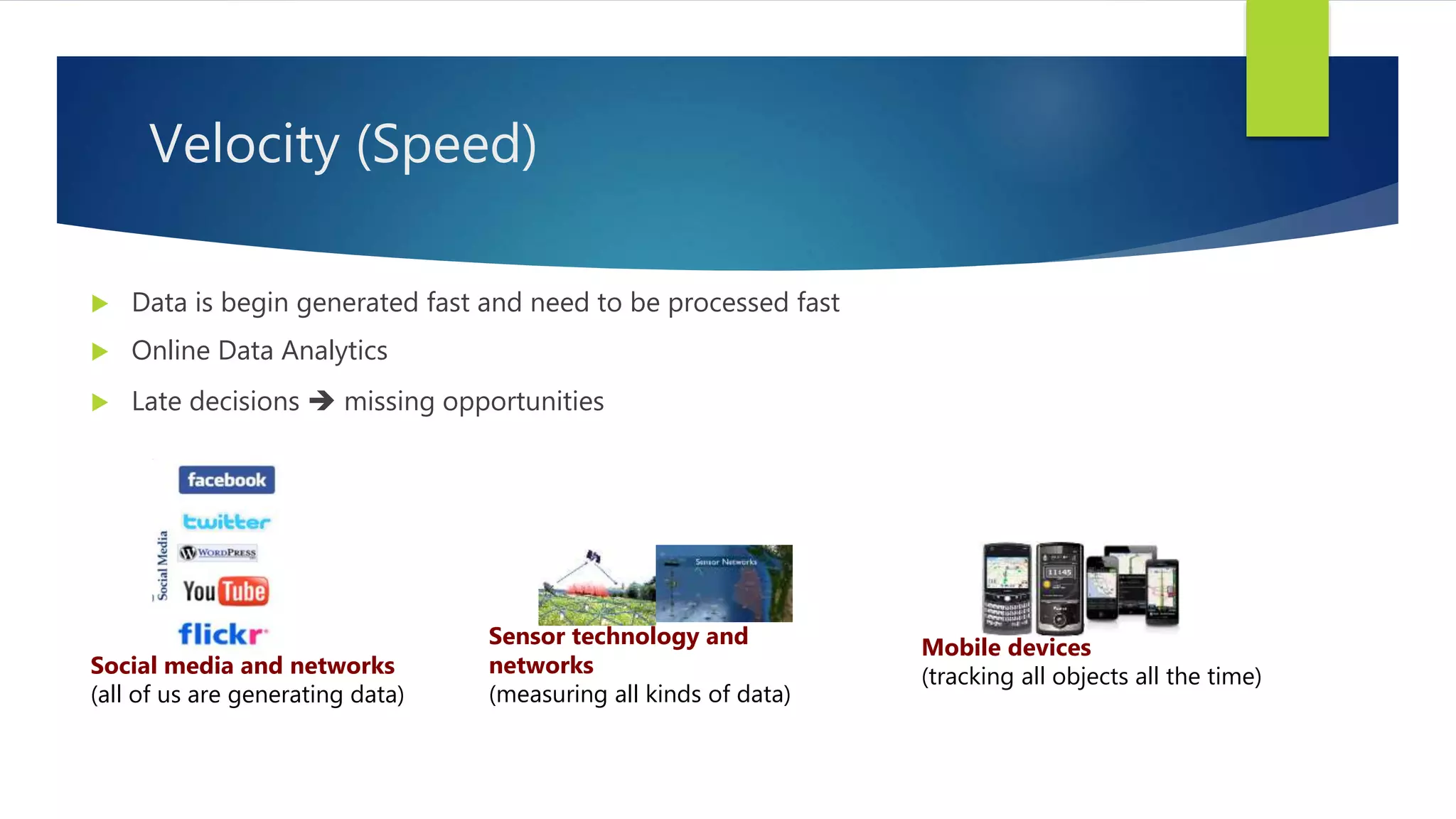 Velocity (Speed)
 Data is begin generated fast and need to be processed fast
 Online Data Analytics
 Late decisions  missing opportunities
Social media and networks
(all of us are generating data)
Mobile devices
(tracking all objects all the time)
Sensor technology and
networks
(measuring all kinds of data)
 