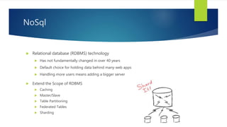  Extend the Scope of RDBMS
 Caching
 Master/Slave
 Table Partitioning
 Federated Tables
 Sharding
NoSql
 Relational database (RDBMS) technology
 Has not fundamentally changed in over 40 years
 Default choice for holding data behind many web apps
 Handling more users means adding a bigger server
 