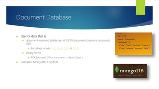  Use for data that is
 document-oriented (collection of JSON documents) w/semi structured
data
 Encodings include XML, YAML, JSON & BSON
 binary forms
 PDF, Microsoft Office documents -- Word, Excel…)
 Examples: MongoDB, CouchDB
Document Database
 