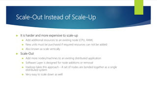 Scale-Out Instead of Scale-Up
 It is harder and more expensive to scale-up
 Add additional resources to an existing node (CPU, RAM)
 New units must be purchased if required resources can not be added
 Also known as scale vertically
 Scale-Out
 Add more nodes/machines to an existing distributed application
 Software Layer is designed for node additions or removal
 Hadoop takes this approach - A set of nodes are bonded together as a single
distributed system
 Very easy to scale down as well
 