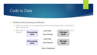 Code to Data
 Traditional data processing architecture
 Nodes are broken up into separate processing and storage nodes connected by
high-capacity link
 Many data-intensive applications are not CPU demanding causing bottlenecks in
network
 