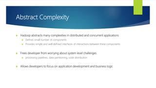 Abstract Complexity
 Hadoop abstracts many complexities in distributed and concurrent applications
 Defines small number of components
 Provides simple and well defined interfaces of interactions between these components
 Frees developer from worrying about system level challenges
 processing pipelines, data partitioning, code distribution
 Allows developers to focus on application development and business logic
 