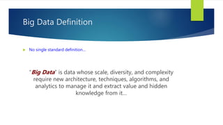 Big Data Definition
 No single standard definition…
“Big Data” is data whose scale, diversity, and complexity
require new architecture, techniques, algorithms, and
analytics to manage it and extract value and hidden
knowledge from it…
 