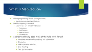 What is MapReduce?
 Parallel programming model for large clusters
 User implements Map() and Reduce()
 Parallel computing framework
 Libraries take care of EVERYTHING else
 Parallelization
 Fault Tolerance
 Data Distribution
 Load Balancing
 MapReduce library does most of the hard work for us!
 Takes care of distributed processing and coordination
 Scheduling
 Task Localization with Data
 Error Handling
 Data Synchronization
 