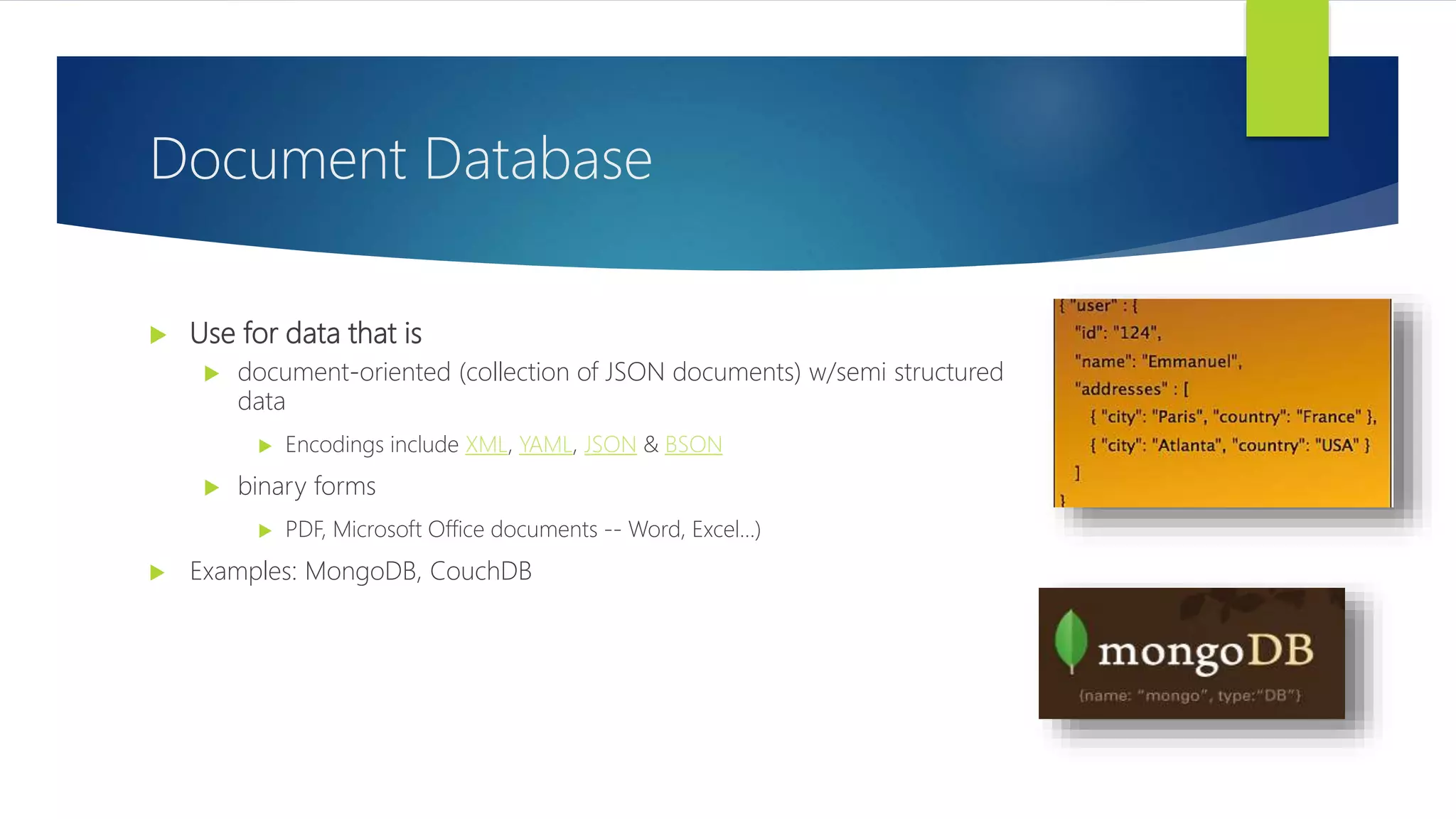  Use for data that is
 document-oriented (collection of JSON documents) w/semi structured
data
 Encodings include XML, YAML, JSON & BSON
 binary forms
 PDF, Microsoft Office documents -- Word, Excel…)
 Examples: MongoDB, CouchDB
Document Database
 