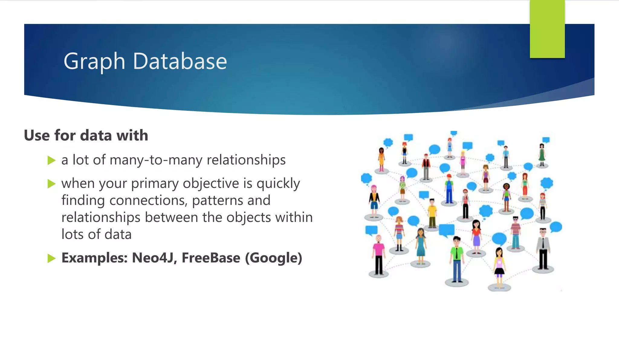 Graph Database
Use for data with
 a lot of many-to-many relationships
 when your primary objective is quickly
finding connections, patterns and
relationships between the objects within
lots of data
 Examples: Neo4J, FreeBase (Google)
 