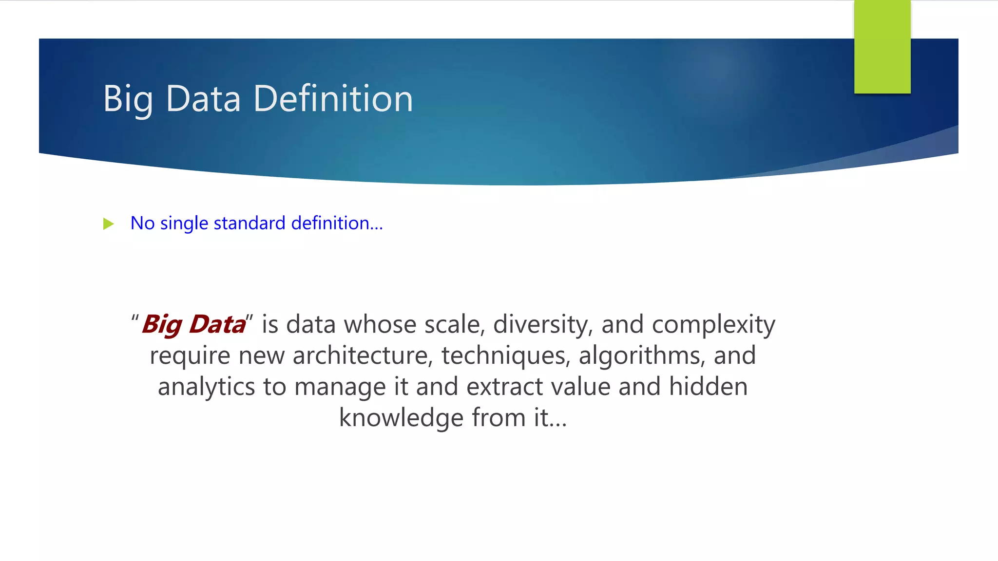 Big Data Definition
 No single standard definition…
“Big Data” is data whose scale, diversity, and complexity
require new architecture, techniques, algorithms, and
analytics to manage it and extract value and hidden
knowledge from it…
 