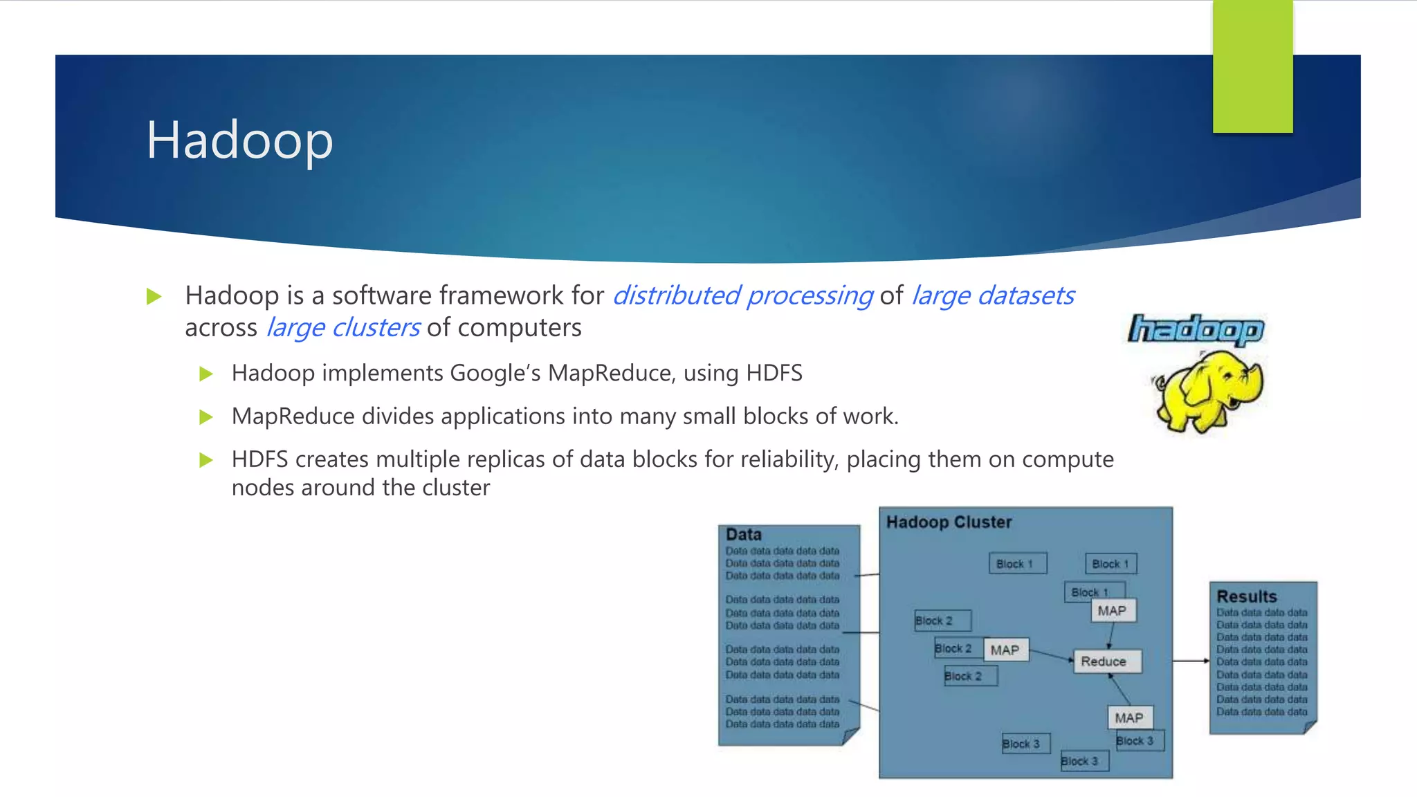  Hadoop is a software framework for distributed processing of large datasets
across large clusters of computers
 Hadoop implements Google’s MapReduce, using HDFS
 MapReduce divides applications into many small blocks of work.
 HDFS creates multiple replicas of data blocks for reliability, placing them on compute
nodes around the cluster
Hadoop
 