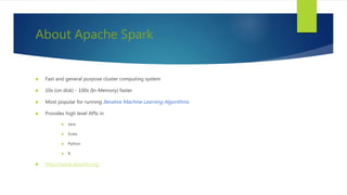 About Apache Spark
 Fast and general purpose cluster computing system
 10x (on disk) - 100x (In-Memory) faster
 Most popular for running Iterative Machine Learning Algorithms.
 Provides high level APIs in
 Java
 Scala
 Python
 R
 http://spark.apache.org/
 