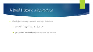 A Brief History: MapReduce
 MapReduce use cases showed two major limitations:
 difficultly of programming directly in MR
 performance bottlenecks, or batch not fitting the use cases
 