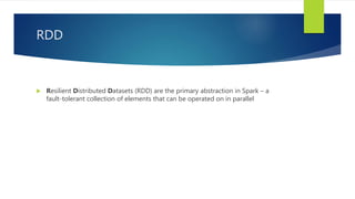 RDD
 Resilient Distributed Datasets (RDD) are the primary abstraction in Spark – a
fault-tolerant collection of elements that can be operated on in parallel
 