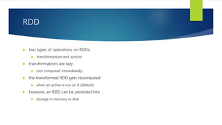 RDD
 two types of operations on RDDs:
 transformations and actions
 transformations are lazy
 (not computed immediately)
 the transformed RDD gets recomputed
 when an action is run on it (default)
 however, an RDD can be persisted into
 storage in memory or disk
 