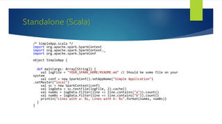 Standalone (Scala)
/* SimpleApp.scala */
import org.apache.spark.SparkContext
import org.apache.spark.SparkContext._
import org.apache.spark.SparkConf
object SimpleApp {
def main(args: Array[String]) {
val logFile = "YOUR_SPARK_HOME/README.md" // Should be some file on your
system
val conf = new SparkConf().setAppName("Simple Application")
.setMaster(“local")
val sc = new SparkContext(conf)
val logData = sc.textFile(logFile, 2).cache()
val numAs = logData.filter(line => line.contains("a")).count()
val numBs = logData.filter(line => line.contains("b")).count()
println("Lines with a: %s, Lines with b: %s".format(numAs, numBs))
}
}
 