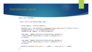 Standalone (Java)
public class SimpleApp {
public static void main(String[] args) {
String logFile = “LOGFILES_ADDRESS";
SparkConf conf = new SparkConf().setAppName("Simple Application").setMaster("local");
JavaSparkContext sc = new JavaSparkContext(conf);
JavaRDD<String> logData = sc.textFile(logFile);
long numAs = logData.filter(new Function<String, Boolean>() {
public Boolean call(String s) { return s.contains("a"); }
}).count();
long numBs = logData.filter(new Function<String, Boolean>() {
public Boolean call(String s) { return s.contains("b"); }
}).count();
System.out.println("Lines with a: " + numAs + ", lines with b: " + numBs);
}
}
 
