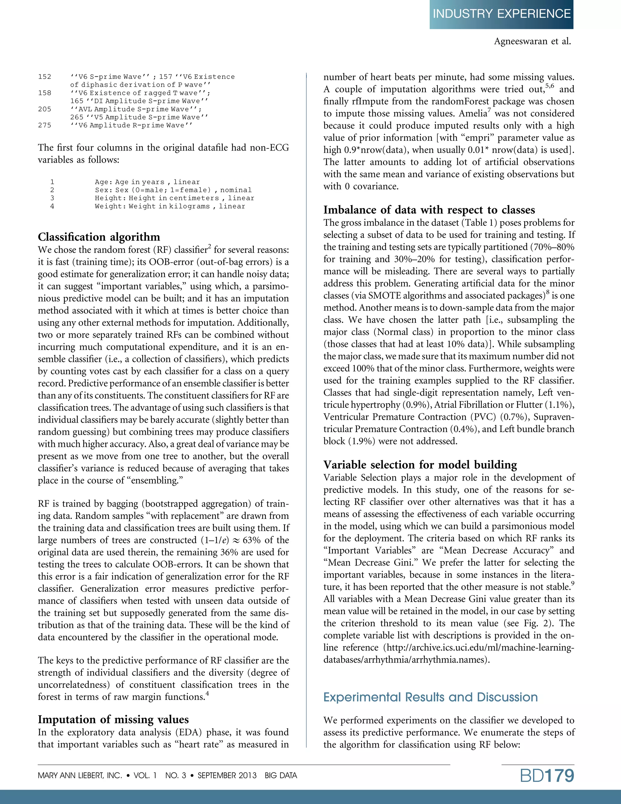 INDUSTRY EXPERIENCE
Agneeswaran et al.

152
158
205
275

‘‘V6 S-prime Wave’’ ; 157 ‘‘V6 Existence
of diphasic derivation of P wave’’
‘‘V6 Existence of ragged T wave’’;
165 ‘‘DI Amplitude S-prime Wave’’
‘‘AVL Amplitude S-prime Wave’’;
265 ‘‘V5 Amplitude S-prime Wave’’
‘‘V6 Amplitude R-prime Wave’’

The ﬁrst four columns in the original dataﬁle had non-ECG
variables as follows:
1
2
3
4

Age: Age in years , linear
Sex: Sex (0 = male; 1 = female) , nominal
Height: Height in centimeters , linear
Weight: Weight in kilograms , linear

Classiﬁcation algorithm

We chose the random forest (RF) classiﬁer2 for several reasons:
it is fast (training time); its OOB-error (out-of-bag errors) is a
good estimate for generalization error; it can handle noisy data;
it can suggest ‘‘important variables,’’ using which, a parsimonious predictive model can be built; and it has an imputation
method associated with it which at times is better choice than
using any other external methods for imputation. Additionally,
two or more separately trained RFs can be combined without
incurring much computational expenditure, and it is an ensemble classiﬁer (i.e., a collection of classiﬁers), which predicts
by counting votes cast by each classiﬁer for a class on a query
record. Predictive performance of an ensemble classiﬁer is better
than any of its constituents. The constituent classiﬁers for RF are
classiﬁcation trees. The advantage of using such classiﬁers is that
individual classiﬁers may be barely accurate (slightly better than
random guessing) but combining trees may produce classiﬁers
with much higher accuracy. Also, a great deal of variance may be
present as we move from one tree to another, but the overall
classiﬁer’s variance is reduced because of averaging that takes
place in the course of ‘‘ensembling.’’
RF is trained by bagging (bootstrapped aggregation) of training data. Random samples ‘‘with replacement’’ are drawn from
the training data and classiﬁcation trees are built using them. If
large numbers of trees are constructed (1–1/e)  63% of the
original data are used therein, the remaining 36% are used for
testing the trees to calculate OOB-errors. It can be shown that
this error is a fair indication of generalization error for the RF
classiﬁer. Generalization error measures predictive performance of classiﬁers when tested with unseen data outside of
the training set but supposedly generated from the same distribution as that of the training data. These will be the kind of
data encountered by the classiﬁer in the operational mode.
The keys to the predictive performance of RF classiﬁer are the
strength of individual classiﬁers and the diversity (degree of
uncorrelatedness) of constituent classiﬁcation trees in the
forest in terms of raw margin functions.4

Imputation of missing values
In the exploratory data analysis (EDA) phase, it was found
that important variables such as ‘‘heart rate’’ as measured in
MARY ANN LIEBERT, INC.  VOL. 1 NO. 3  SEPTEMBER 2013 BIG DATA

number of heart beats per minute, had some missing values.
A couple of imputation algorithms were tried out,5,6 and
ﬁnally rfImpute from the randomForest package was chosen
to impute those missing values. Amelia7 was not considered
because it could produce imputed results only with a high
value of prior information [with ‘‘empri’’ parameter value as
high 0.9*nrow(data), when usually 0.01* nrow(data) is used].
The latter amounts to adding lot of artiﬁcial observations
with the same mean and variance of existing observations but
with 0 covariance.

Imbalance of data with respect to classes
The gross imbalance in the dataset (Table 1) poses problems for
selecting a subset of data to be used for training and testing. If
the training and testing sets are typically partitioned (70%–80%
for training and 30%–20% for testing), classiﬁcation performance will be misleading. There are several ways to partially
address this problem. Generating artiﬁcial data for the minor
classes (via SMOTE algorithms and associated packages)8 is one
method. Another means is to down-sample data from the major
class. We have chosen the latter path [i.e., subsampling the
major class (Normal class) in proportion to the minor class
(those classes that had at least 10% data)]. While subsampling
the major class, we made sure that its maximum number did not
exceed 100% that of the minor class. Furthermore, weights were
used for the training examples supplied to the RF classiﬁer.
Classes that had single-digit representation namely, Left ventricule hypertrophy (0.9%), Atrial Fibrillation or Flutter (1.1%),
Ventricular Premature Contraction (PVC) (0.7%), Supraventricular Premature Contraction (0.4%), and Left bundle branch
block (1.9%) were not addressed.

Variable selection for model building
Variable Selection plays a major role in the development of
predictive models. In this study, one of the reasons for selecting RF classiﬁer over other alternatives was that it has a
means of assessing the effectiveness of each variable occurring
in the model, using which we can build a parsimonious model
for the deployment. The criteria based on which RF ranks its
‘‘Important Variables’’ are ‘‘Mean Decrease Accuracy’’ and
‘‘Mean Decrease Gini.’’ We prefer the latter for selecting the
important variables, because in some instances in the literature, it has been reported that the other measure is not stable.9
All variables with a Mean Decrease Gini value greater than its
mean value will be retained in the model, in our case by setting
the criterion threshold to its mean value (see Fig. 2). The
complete variable list with descriptions is provided in the online reference (http://archive.ics.uci.edu/ml/machine-learningdatabases/arrhythmia/arrhythmia.names).

Experimental Results and Discussion
We performed experiments on the classiﬁer we developed to
assess its predictive performance. We enumerate the steps of
the algorithm for classiﬁcation using RF below:

BD179

 