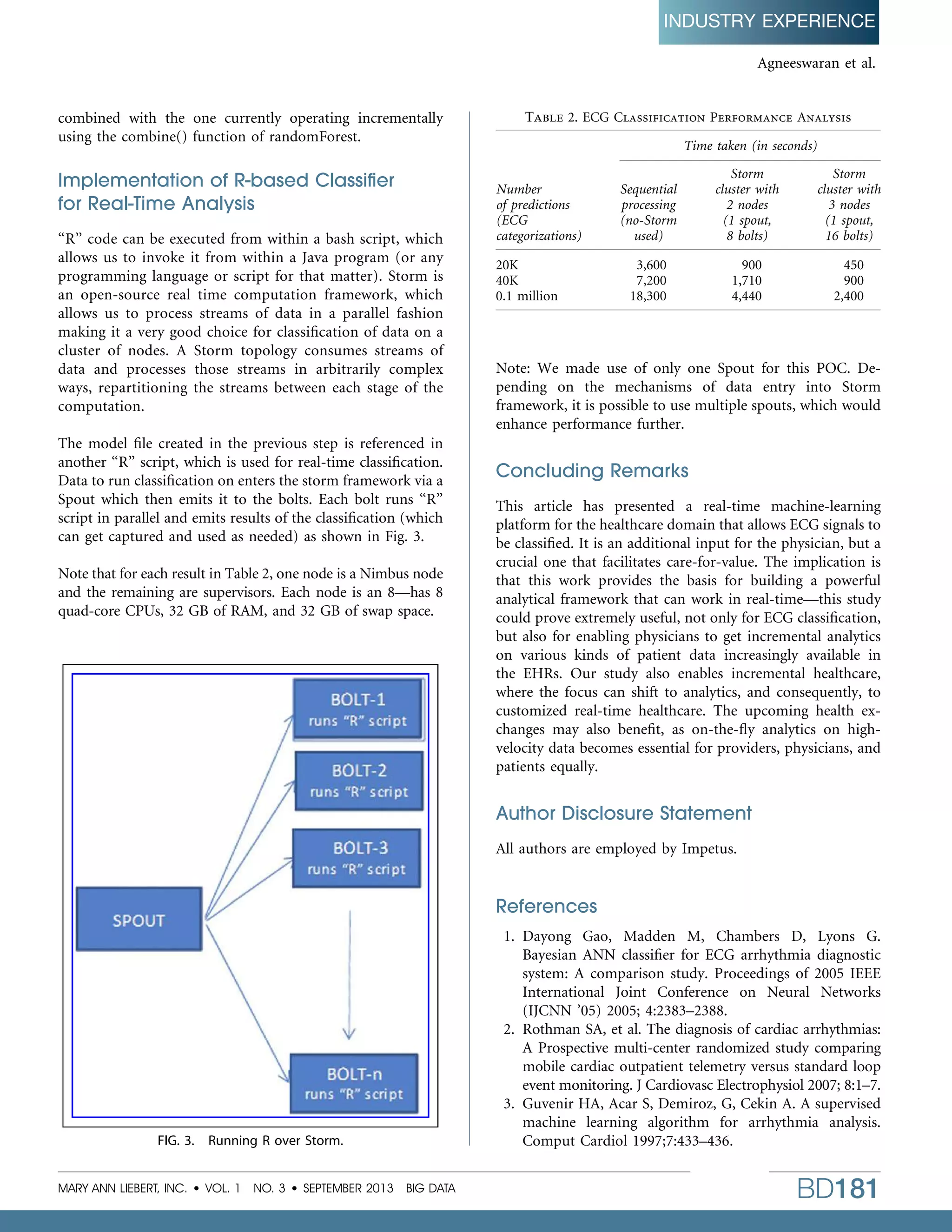INDUSTRY EXPERIENCE
Agneeswaran et al.

combined with the one currently operating incrementally
using the combine() function of randomForest.

Implementation of R-based Classiﬁer
for Real-Time Analysis
‘‘R’’ code can be executed from within a bash script, which
allows us to invoke it from within a Java program (or any
programming language or script for that matter). Storm is
an open-source real time computation framework, which
allows us to process streams of data in a parallel fashion
making it a very good choice for classiﬁcation of data on a
cluster of nodes. A Storm topology consumes streams of
data and processes those streams in arbitrarily complex
ways, repartitioning the streams between each stage of the
computation.
The model ﬁle created in the previous step is referenced in
another ‘‘R’’ script, which is used for real-time classiﬁcation.
Data to run classiﬁcation on enters the storm framework via a
Spout which then emits it to the bolts. Each bolt runs ‘‘R’’
script in parallel and emits results of the classiﬁcation (which
can get captured and used as needed) as shown in Fig. 3.
Note that for each result in Table 2, one node is a Nimbus node
and the remaining are supervisors. Each node is an 8—has 8
quad-core CPUs, 32 GB of RAM, and 32 GB of swap space.

Table 2. ECG Classiﬁcation Performance Analysis
Time taken (in seconds)
Number
of predictions
(ECG
categorizations)
20K
40K
0.1 million

Sequential
processing
(no-Storm
used)

Storm
cluster with
2 nodes
(1 spout,
8 bolts)

Storm
cluster with
3 nodes
(1 spout,
16 bolts)

3,600
7,200
18,300

900
1,710
4,440

450
900
2,400

Note: We made use of only one Spout for this POC. Depending on the mechanisms of data entry into Storm
framework, it is possible to use multiple spouts, which would
enhance performance further.

Concluding Remarks
This article has presented a real-time machine-learning
platform for the healthcare domain that allows ECG signals to
be classiﬁed. It is an additional input for the physician, but a
crucial one that facilitates care-for-value. The implication is
that this work provides the basis for building a powerful
analytical framework that can work in real-time—this study
could prove extremely useful, not only for ECG classiﬁcation,
but also for enabling physicians to get incremental analytics
on various kinds of patient data increasingly available in
the EHRs. Our study also enables incremental healthcare,
where the focus can shift to analytics, and consequently, to
customized real-time healthcare. The upcoming health exchanges may also beneﬁt, as on-the-ﬂy analytics on highvelocity data becomes essential for providers, physicians, and
patients equally.

Author Disclosure Statement
All authors are employed by Impetus.

References

FIG. 3.

Running R over Storm.

MARY ANN LIEBERT, INC.  VOL. 1 NO. 3  SEPTEMBER 2013 BIG DATA

1. Dayong Gao, Madden M, Chambers D, Lyons G.
Bayesian ANN classiﬁer for ECG arrhythmia diagnostic
system: A comparison study. Proceedings of 2005 IEEE
International Joint Conference on Neural Networks
(IJCNN ’05) 2005; 4:2383–2388.
2. Rothman SA, et al. The diagnosis of cardiac arrhythmias:
A Prospective multi-center randomized study comparing
mobile cardiac outpatient telemetry versus standard loop
event monitoring. J Cardiovasc Electrophysiol 2007; 8:1–7.
3. Guvenir HA, Acar S, Demiroz, G, Cekin A. A supervised
machine learning algorithm for arrhythmia analysis.
Comput Cardiol 1997;7:433–436.

BD181

 