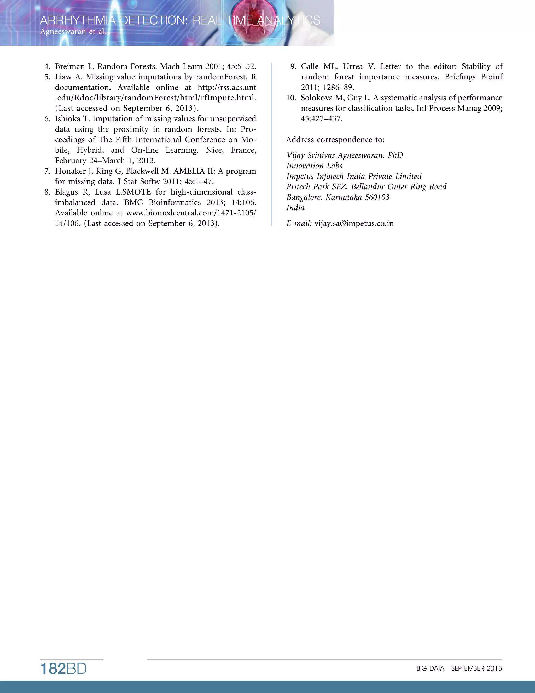 ARRHYTHMIA DETECTION: REAL TIME ANALYTICS
Agneeswaran et al.

4. Breiman L. Random Forests. Mach Learn 2001; 45:5–32.
5. Liaw A. Missing value imputations by randomForest. R
documentation. Available online at http://rss.acs.unt
.edu/Rdoc/library/randomForest/html/rfImpute.html.
(Last accessed on September 6, 2013).
6. Ishioka T. Imputation of missing values for unsupervised
data using the proximity in random forests. In: Proceedings of The Fifth International Conference on Mobile, Hybrid, and On-line Learning. Nice, France,
February 24–March 1, 2013.
7. Honaker J, King G, Blackwell M. AMELIA II: A program
for missing data. J Stat Softw 2011; 45:1–47.
8. Blagus R, Lusa L.SMOTE for high-dimensional classimbalanced data. BMC Bioinformatics 2013; 14:106.
Available online at www.biomedcentral.com/1471-2105/
14/106. (Last accessed on September 6, 2013).

182BD

9. Calle ML, Urrea V. Letter to the editor: Stability of
random forest importance measures. Brieﬁngs Bioinf
2011; 1286–89.
10. Solokova M, Guy L. A systematic analysis of performance
measures for classiﬁcation tasks. Inf Process Manag 2009;
45:427–437.
Address correspondence to:
Vijay Srinivas Agneeswaran, PhD
Innovation Labs
Impetus Infotech India Private Limited
Pritech Park SEZ, Bellandur Outer Ring Road
Bangalore, Karnataka 560103
India
E-mail: vijay.sa@impetus.co.in

BIG DATA

SEPTEMBER 2013

 