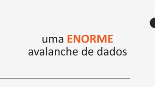 uma ENORME
avalanche de dados
 