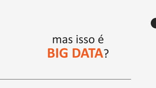 mas isso é
BIG DATA?
 