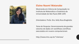 Elaine Naomi Watanabe
Mestranda em Ciência da Computação no
Instituto de Matemática e Estatística da
Universidade de São Paulo (IME-USP)
Orientadora: Profa. Dra. Kelly Rosa Braghetto
Tema de Pesquisa: Gerenciamento de grandes
volumes de dados em workflows científicos
executados em nuvens computacionais
http://www.ime.usp.br/~elainew/
 