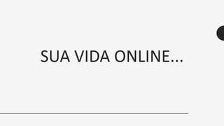 SUA VIDA ONLINE...
 